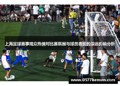 上海足球赛事观众热情对比赛氛围与球员表现的深远影响分析