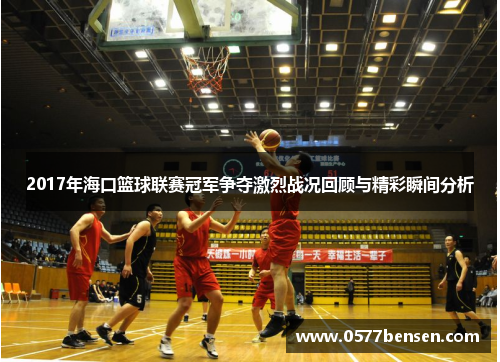 2017年海口篮球联赛冠军争夺激烈战况回顾与精彩瞬间分析