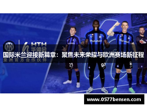 国际米兰迎接新篇章：聚焦未来荣耀与欧洲赛场新征程