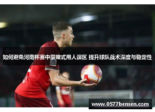 如何避免河南杯赛中豪赌式用人误区 提升球队战术深度与稳定性