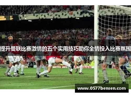 提升曼联比赛激情的五个实用技巧助你全情投入比赛氛围