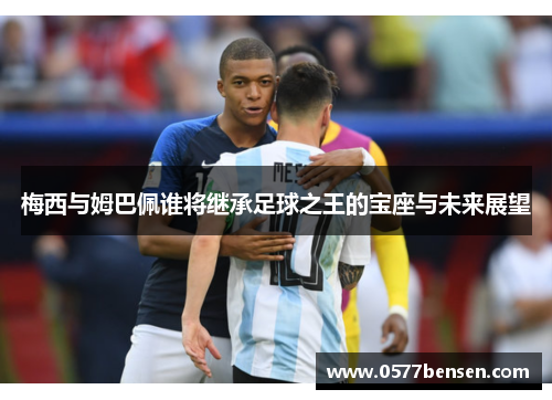 梅西与姆巴佩谁将继承足球之王的宝座与未来展望