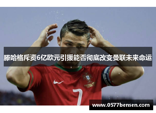 滕哈格斥资6亿欧元引援能否彻底改变曼联未来命运