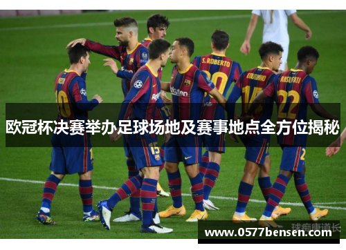 欧冠杯决赛举办足球场地及赛事地点全方位揭秘