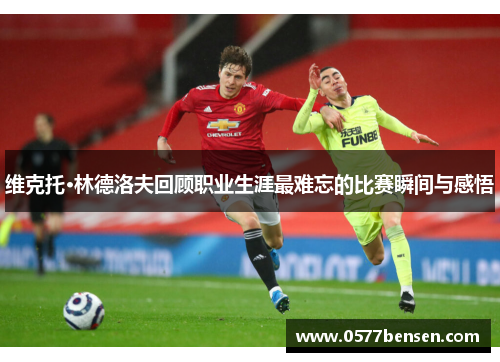 维克托·林德洛夫回顾职业生涯最难忘的比赛瞬间与感悟