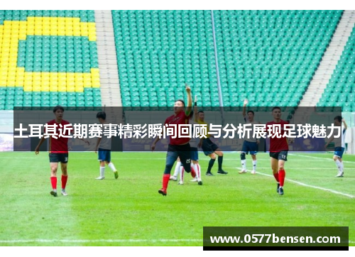 土耳其近期赛事精彩瞬间回顾与分析展现足球魅力