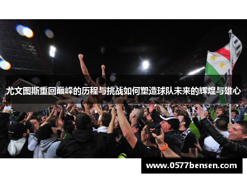 尤文图斯重回巅峰的历程与挑战如何塑造球队未来的辉煌与雄心