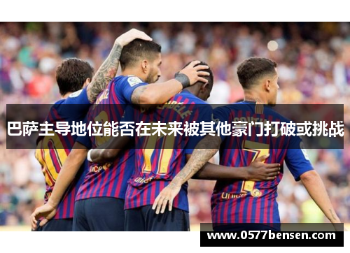 巴萨主导地位能否在未来被其他豪门打破或挑战