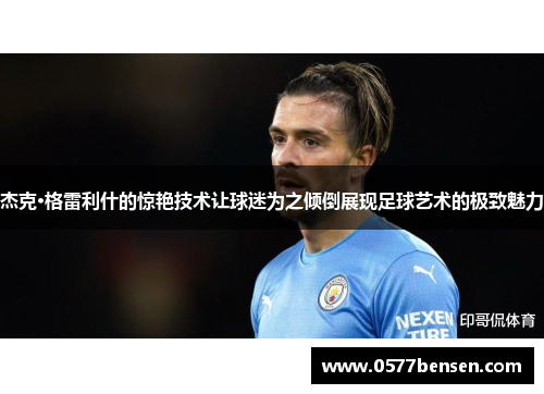 杰克·格雷利什的惊艳技术让球迷为之倾倒展现足球艺术的极致魅力