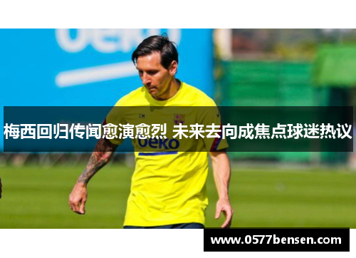 梅西回归传闻愈演愈烈 未来去向成焦点球迷热议 梅西回归传闻愈演愈烈 未来去向成焦点球迷热议