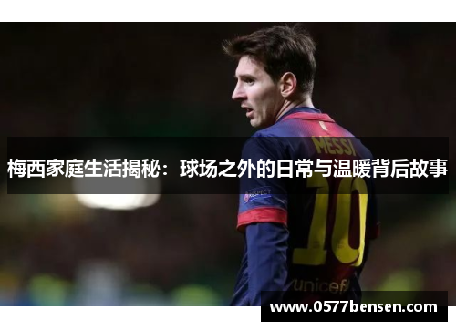 梅西家庭生活揭秘：球场之外的日常与温暖背后故事